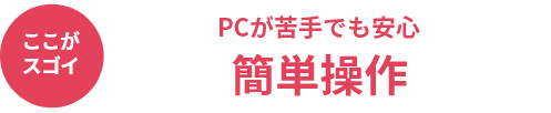 ここがスゴイ PCが苦手でも安心 簡単操作