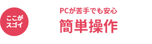 ここがスゴイ PCが苦手でも安心 簡単操作